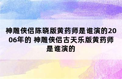 神雕侠侣陈晓版黄药师是谁演的2006年的 神雕侠侣古天乐版黄药师是谁演的